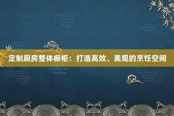 定制厨房整体橱柜：打造高效、美观的烹饪空间