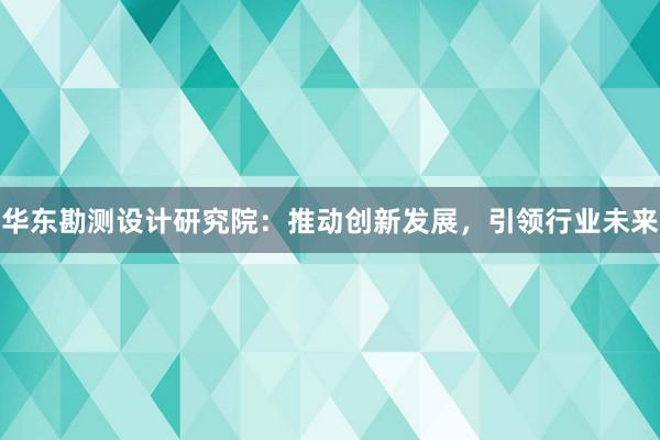 华东勘测设计研究院：推动创新发展，引领行业未来